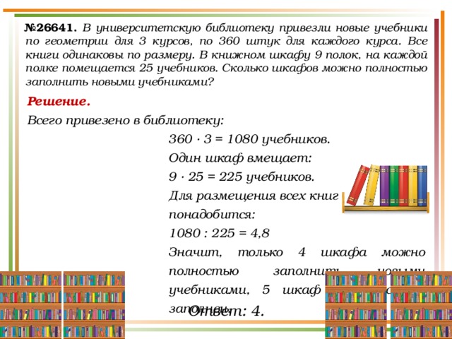 № 26641.  В университетскую библиотеку привезли новые учебники по геометрии для 3 курсов, по 360 штук для каждого курса. Все книги одинаковы по размеру. В книжном шкафу 9 полок, на каждой полке помещается 25 учебников. Сколько шкафов можно полностью заполнить новыми учебниками? Решение. Всего привезено в библиотеку: 360 ∙ 3 = 1080 учебников. Один шкаф вмещает: 9 ∙ 25 = 225 учебников. Для размещения всех книг понадобится: 1080 : 225 = 4,8 Значит, только 4 шкафа можно полностью заполнить новыми учебниками, 5 шкаф окажется не заполнен. Ответ: 4. 