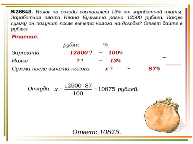 № 26643.  Налог на доходы составляет 13% от заработной платы. Заработная плата Ивана Кузьмича равна 12500 рублей. Какую сумму он получит после вычета налога на доходы? Ответ дайте в рублях. Решение.       рубли   % Зарплата     12500  ₽   −  100 % Налог       ?  ₽   −   13 % Сумма после вычета налога   х  ₽   −   87 %    Откуда, − Ответ: 10875. 