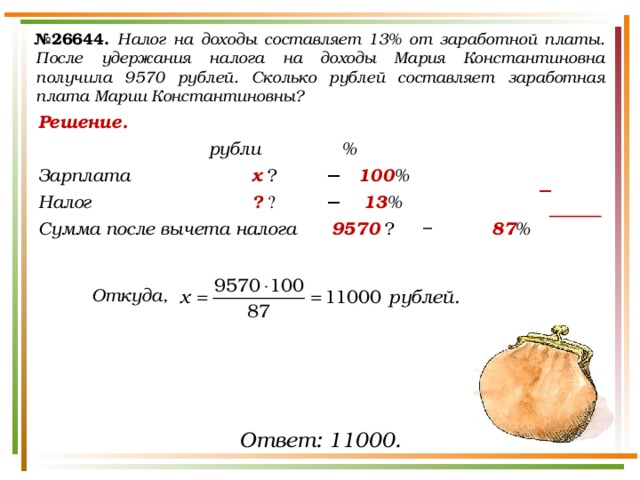 № 26644.  Налог на доходы составляет 13% от заработной платы. После удержания налога на доходы Мария Константиновна получила 9570 рублей. Сколько рублей составляет заработная плата Марии Константиновны? Решение.       рубли   % Зарплата      х  ₽    −  100 % Налог       ?  ₽   −   13 % Сумма после вычета налога   9570  ₽  −   87 %    Откуда, − Ответ: 11000. 