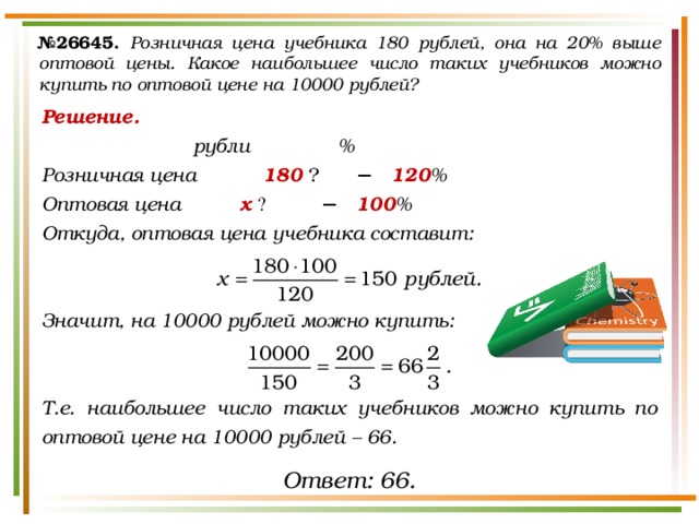 № 26645.  Розничная цена учебника 180 рублей, она на 20% выше оптовой цены. Какое наибольшее число таких учебников можно купить по оптовой цене на 10000 рублей? Решение.      рубли   % Розничная цена    180  ₽   −  120 % Оптовая цена    х  ₽   −  100 % Откуда, оптовая цена учебника составит:   Значит, на 10000 рублей можно купить:   Т.е. наибольшее число таких учебников можно купить по оптовой цене на 10000 рублей – 66. Ответ: 66. 