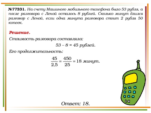 № 77331.  На счету Машиного мобильного телефона было 53 рубля, а после разговора с Леной осталось 8 рублей. Сколько минут длился разговор с Леной, если одна минута разговора стоит 2 рубля 50 копеек. Решение. Стоимость разговора составляла: 53 – 8 = 45 рублей. Его продолжительность:   Ответ: 18. 