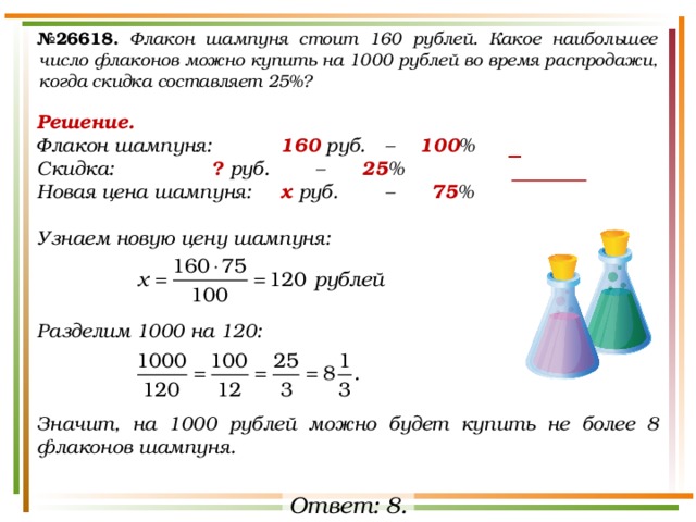 № 26618.  Флакон шампуня стоит 160 рублей. Какое наибольшее число флаконов можно купить на 1000 рублей во время распродажи, когда скидка составляет 25%? Решение. Флакон шампуня:   160 руб.  –  100 % Скидка:    ? руб.   –   25 % Новая цена шампуня:  х руб.   –   75 %  Узнаем новую цену шампуня:    Разделим 1000 на 120:    Значит, на 1000 рублей можно будет купить не более 8 флаконов шампуня. − Ответ: 8. 