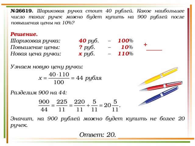 № 26619.  Шариковая ручка стоит 40 рублей. Какое наибольшее число таких ручек можно будет купить на 900 рублей после повышения цены на 10%? Решение. Шариковая ручка:   40 руб.  –  100 % Повышение цены:   ? руб.   –   10 % Новая цена ручки:   х руб.   –  110 %  Узнаем новую цену ручки:    Разделим 900 на 44:    Значит, на 900 рублей можно будет купить не более 20 ручек. + Ответ: 20. 