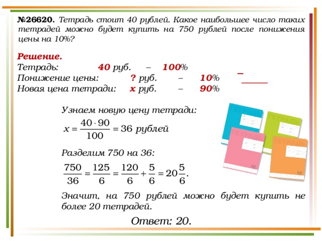 № 26620.  Тетрадь стоит 40 рублей. Какое наибольшее число таких тетрадей можно будет купить на 750 рублей после понижения цены на 10%? Решение. Тетрадь:    40 руб.  –  100 % Понижение цены:   ? руб.   –   10 % Новая цена тетради:  х руб.   –   90 %  Узнаем новую цену тетради:    Разделим 750 на 36:    Значит, на 750 рублей можно будет купить не более 20 тетрадей. − Ответ: 20. 