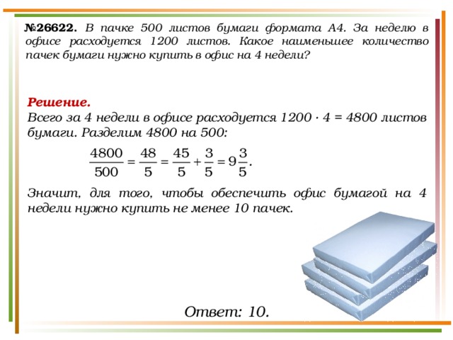 № 26622.  В пачке 500 листов бумаги формата А4. За неделю в офисе расходуется 1200 листов. Какое наименьшее количество пачек бумаги нужно купить в офис на 4 недели? Решение. Всего за 4 недели в офисе расходуется 1200 ∙ 4 = 4800 листов бумаги. Разделим 4800 на 500:    Значит, для того, чтобы обеспечить офис бумагой на 4 недели нужно купить не менее 10 пачек. Ответ: 10. 