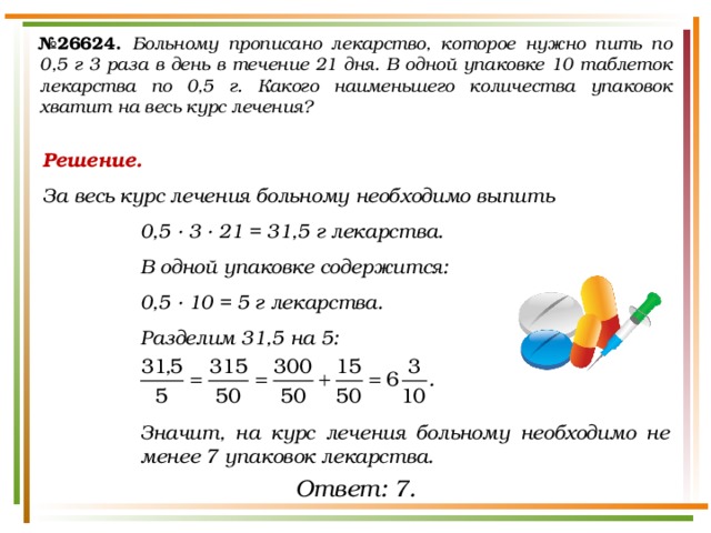 № 26624.  Больному прописано лекарство, которое нужно пить по 0,5 г 3 раза в день в течение 21 дня. В одной упаковке 10 таблеток лекарства по 0,5 г. Какого наименьшего количества упаковок хватит на весь курс лечения? Решение. За весь курс лечения больному необходимо выпить 0,5 · 3 · 21 = 31,5 г лекарства. В одной упаковке содержится: 0,5 · 10 = 5 г лекарства. Разделим 31,5 на 5:    Значит, на курс лечения больному необходимо не менее 7 упаковок лекарства. Ответ: 7. 