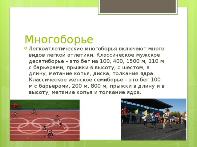 Многоборье Легкоатлетические многоборья включают много видов легкой атлетики. Классическое мужское десятиборье – это бег на 100, 400, 1500 м, 110 м с барьерами, прыжки в высоту, с шестом, в длину, метание копья, диска, толкание ядра. Классическое женское семиборье – это бег 100 м с барьерами, 200 м, 800 м, прыжки в длину и в высоту, метание копья и толкание ядра. 