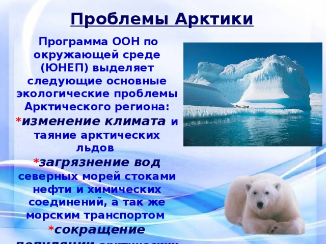 Проблемы Арктики   Программа ООН по окружающей среде (ЮНЕП) выделяет следующие основные экологические проблемы Арктического региона: * изменение климата и таяние арктических льдов * загрязнение вод северных морей стоками нефти и химических соединений, а так же морским транспортом * сокращение популяции арктических животных и изменение их среды обитания  