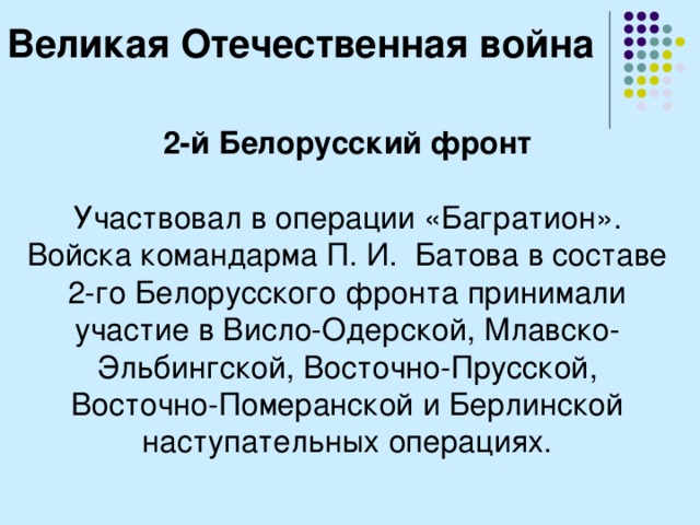 Великая Отечественная война 2-й Белорусский фронт  Участвовал в операции «Багратион». Войска командарма П. И.  Батова в составе 2-го Белорусского фронта принимали участие в Висло-Одерской, Млавско-Эльбингской, Восточно-Прусской, Восточно-Померанской и Берлинской наступательных операциях. 