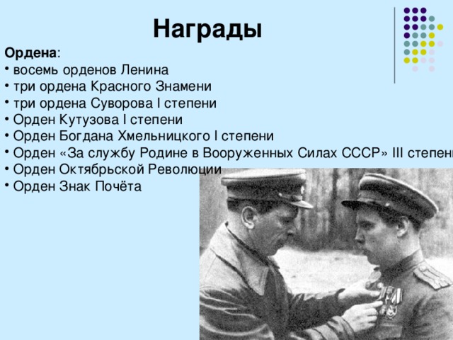 Награды Ордена :  восемь орденов Ленина  три ордена Красного Знамени  три ордена Суворова I степени  Орден Кутузова I степени  Орден Богдана Хмельницкого I степени  Орден «За службу Родине в Вооруженных Силах СССР» III степени  Орден Октябрьской Революции  Орден Знак Почёта 