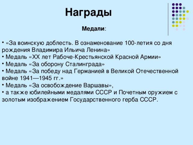 Награды Медали :  «За воинскую доблесть. В ознаменование 100-летия со дня рождения Владимира Ильича Ленина»  Медаль «XX лет Рабоче-Крестьянской Красной Армии»  Медаль «За оборону Сталинграда»  Медаль «За победу над Германией в Великой Отечественной войне 1941—1945 гг.»  Медаль «За освобождение Варшавы»,  а также юбилейными медалями СССР и Почетным оружием с золотым изображением Государственного герба СССР.  