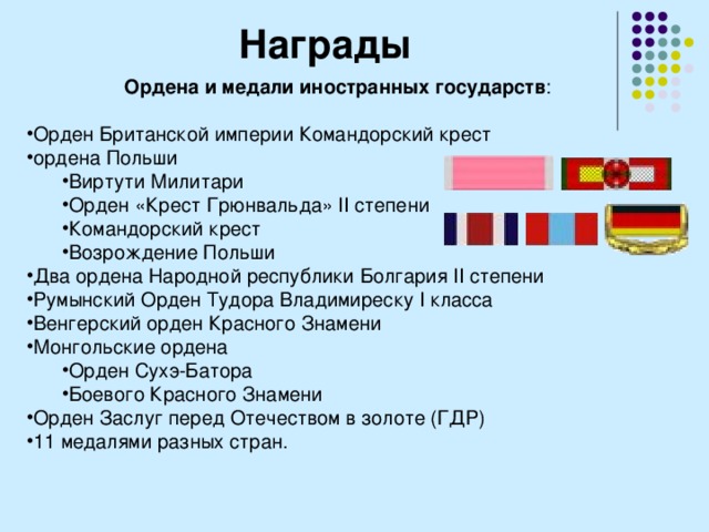 Награды Ордена и медали иностранных государств : Орден Британской империи Командорский крест ордена Польши Виртути Милитари Орден «Крест Грюнвальда» II степени Командорский крест Возрождение Польши Виртути Милитари Орден «Крест Грюнвальда» II степени Командорский крест Возрождение Польши Два ордена Народной республики Болгария II степени Румынский Орден Тудора Владимиреску I класса Венгерский орден Красного Знамени Монгольские ордена Орден Сухэ-Батора Боевого Красного Знамени Орден Сухэ-Батора Боевого Красного Знамени Орден Заслуг перед Отечеством в золоте (ГДР) 11 медалями разных стран. 