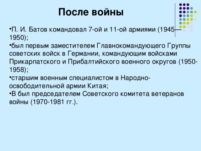 После войны П. И. Батов командовал 7-ой и 11-ой армиями (1945—1950); был первым заместителем Главнокомандующего Группы советских войск в Германии, командующим войсками Прикарпатского и Прибалтийского военного округов (1950-1958); старшим военным специалистом в Народно-освободительной армии Китая; В был председателем Советского комитета ветеранов войны (1970-1981 гг . ). 