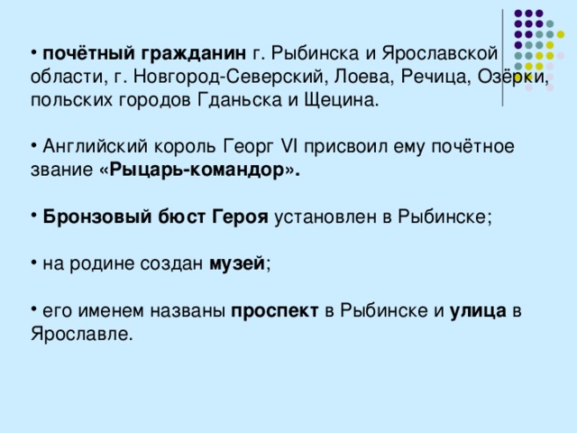  почётный гражданин г. Рыбинска и Ярославской области, г. Новгород-Северский, Лоева, Речица, Озёрки, польских городов Гданьска и Щецина.   Английский король Георг VI присвоил ему почётное звание «Рыцарь-командор».   Бронзовый бюст Героя установлен в Рыбинске;   на родине создан музей ;   его именем названы проспект в Рыбинске и улица в Ярославле. 