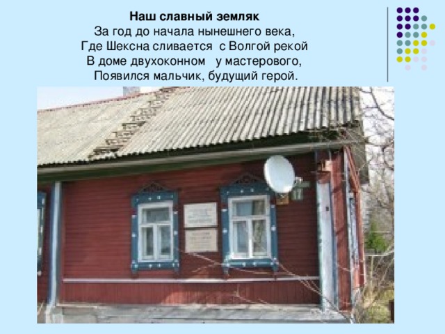 Наш славный земляк За год до начала нынешнего века, Где Шексна сливается  с Волгой рекой  В доме двухоконном   у мастерового, Появился мальчик, будущий герой. 