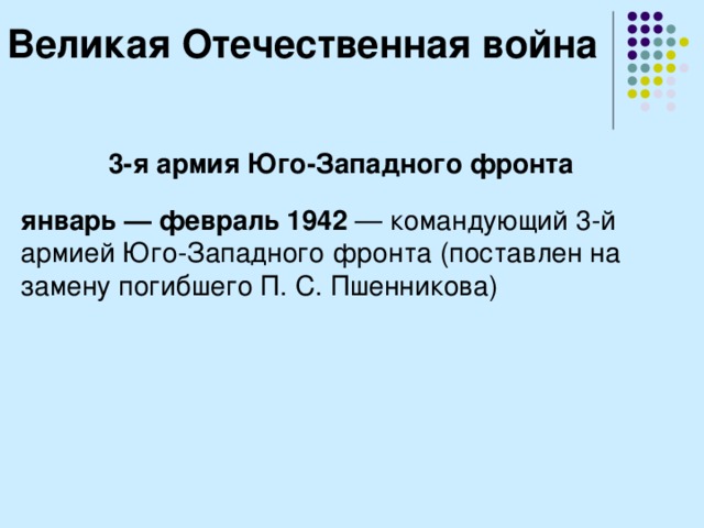 Великая Отечественная война 3-я армия Юго-Западного фронта  январь — февраль 1942  — командующий 3-й армией Юго-Западного фронта (поставлен на замену погибшего П. С. Пшенникова) 