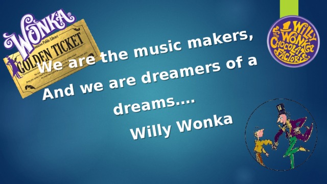 We are the music makers, And we are dreamers of a dreams….  Willy Wonka  