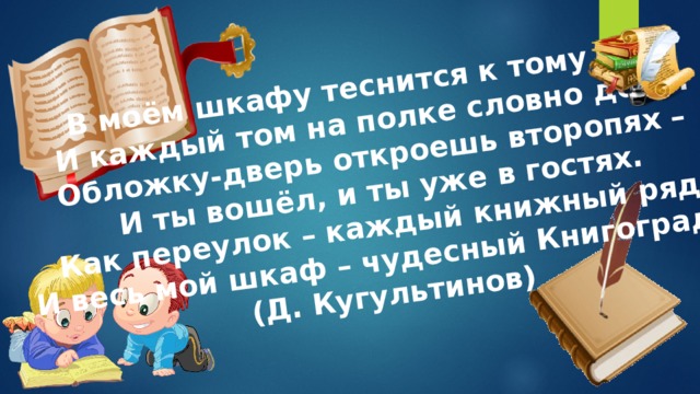 В моём шкафу теснится к тому том, И каждый том на полке словно дом… Обложку-дверь откроешь второпях – И ты вошёл, и ты уже в гостях. Как переулок – каждый книжный ряд. И весь мой шкаф – чудесный Книгоград… (Д. Кугультинов) 