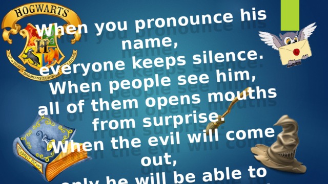 When you pronounce his name, everyone keeps silence. When people see him, all of them opens mouths from surprise.  When the evil will come out, only he will be able to protect whole the world. His name is… … Harry Potter 