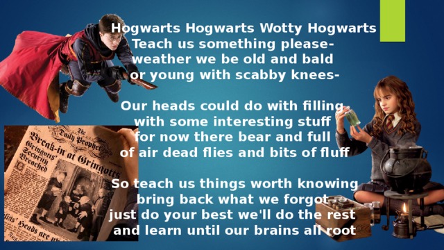 Hogwarts Hogwarts Wotty Hogwarts Teach us something please- weather we be old and bald or young with scabby knees-  Our heads could do with filling with some interesting stuff for now there bear and full of air dead flies and bits of fluff  So teach us things worth knowing bring back what we forgot just do your best we'll do the rest and learn until our brains all root 