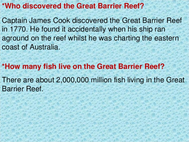 *Who discovered the Great Barrier Reef? Captain James Cook discovered the Great Barrier Reef in 1770. He found it accidentally when his ship ran aground on the reef whilst he was charting the eastern coast of Australia. *How many fish live on the Great Barrier Reef? There are about 2,000,000 million fish living in the Great Barrier Reef. 
