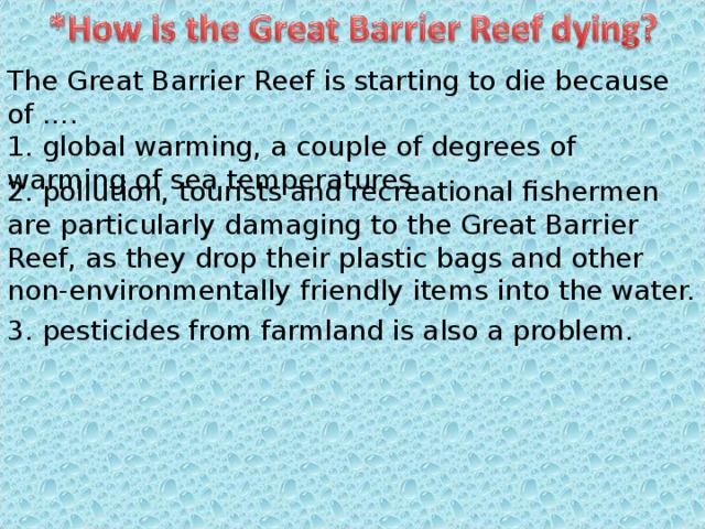 The Great Barrier Reef is starting to die because of …. 1. global warming, a couple of degrees of warming of sea temperatures. 2. pollution, tourists and recreational fishermen are particularly damaging to the Great Barrier Reef, as they drop their plastic bags and other non-environmentally friendly items into the water. 3. pesticides from farmland is also a problem. 
