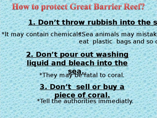 1. Don’t throw rubbish into the sea. *It may contain chemicals. *Sea animals may mistakenly eat plastic bags and so on. 2. Don’t pour out washing liquid and bleach into the sea. *They may be fatal to coral. 3. Don’t sell or buy a piece of coral. *Tell the authorities immediatly. 