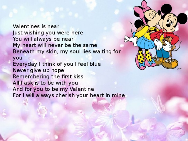 Valentines is near Just wishing you were here You will always be near My heart will never be the same Beneath my skin, my soul lies waiting for you Everyday I think of you I feel blue Never give up hope Remembering the first kiss All I ask is to be with you And for you to be my Valentine For I will always cherish your heart in mine 