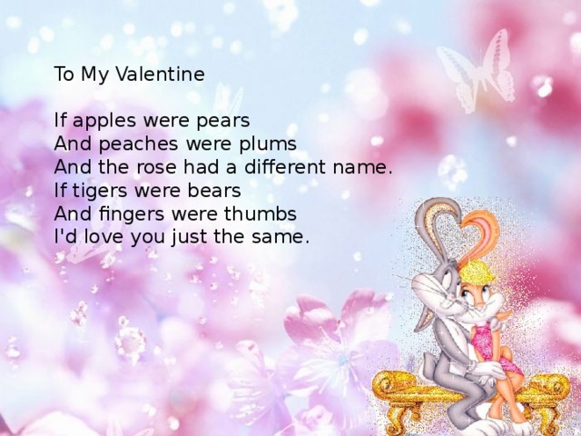 To My Valentine If apples were pears And peaches were plums And the rose had a different name. If tigers were bears And fingers were thumbs I'd love you just the same. 