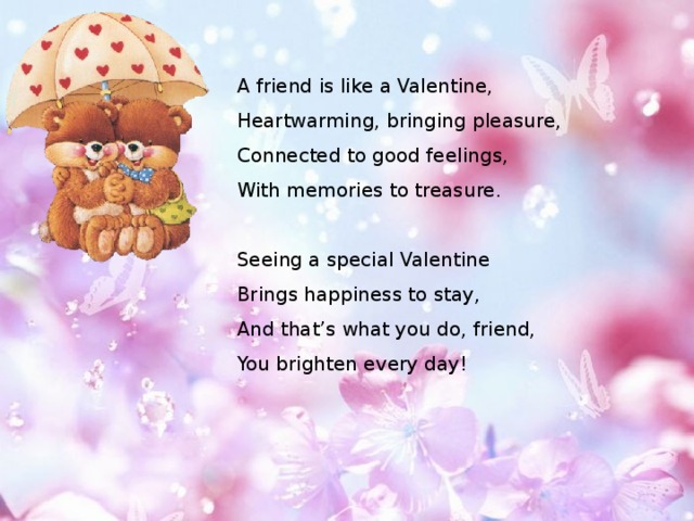 A friend is like a Valentine,  Heartwarming, bringing pleasure,  Connected to good feelings,  With memories to treasure.   Seeing a special Valentine  Brings happiness to stay,  And that’s what you do, friend,  You brighten every day! 