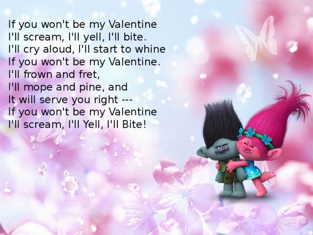 If you won't be my Valentine  I'll scream, I'll yell, I'll bite.  I'll cry aloud, I'll start to whine  If you won't be my Valentine.  I'll frown and fret, I'll mope and pine, and  It will serve you right ---  If you won't be my Valentine  I'll scream, I'll Yell, I'll Bite! 