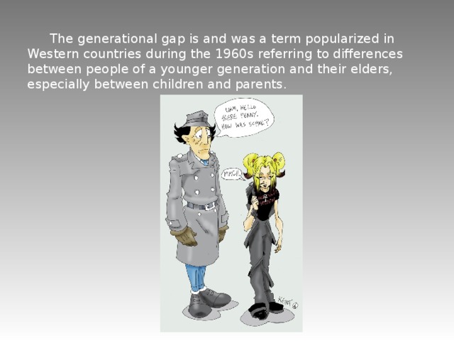  The generational gap is and was a term popularized in Western countries during the 1960s referring to differences between people of a younger generation and their elders, especially between children and parents.  