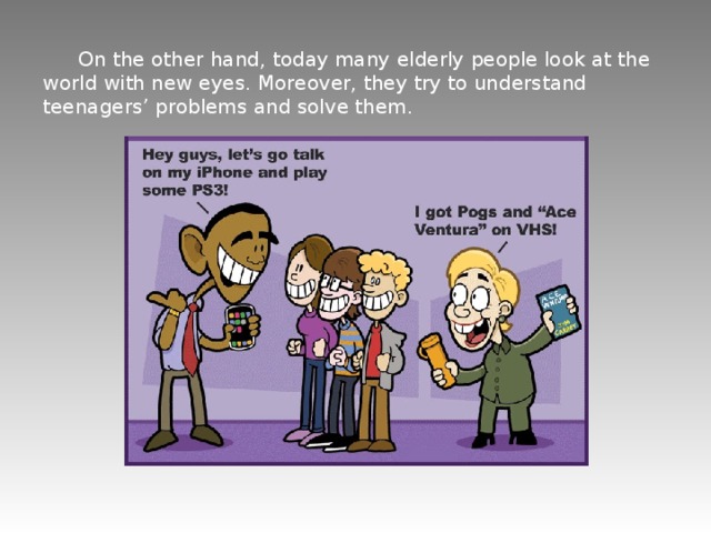  On the other hand, today many elderly people look at the world with new eyes. Moreover, they try to understand teenagers’ problems and solve them. 