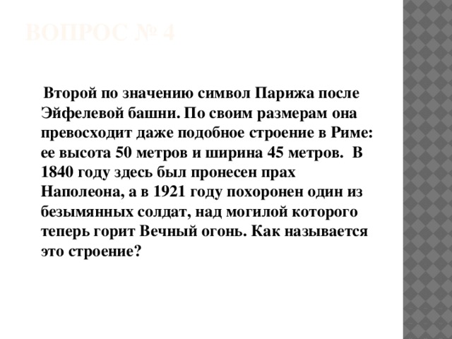 ВОПРОС № 4    Второй по значению символ Парижа после Эйфелевой башни. По своим размерам она превосходит даже подобное строение в Риме: ее высота 50 метров и ширина 45 метров.  В 1840 году здесь был пронесен прах Наполеона, а в 1921 году похоронен один из безымянных солдат, над могилой которого теперь горит Вечный огонь. Как называется это строение? 