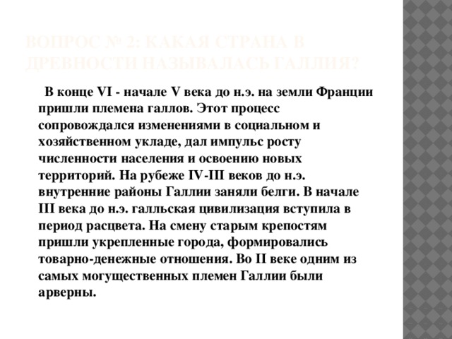 ВОПРОС № 2: Какая страна в древности называлась Галлия?   В конце VI - начале V века до н.э. на земли Франции пришли племена галлов. Этот процесс сопровождался изменениями в социальном и хозяйственном укладе, дал импульс росту численности населения и освоению новых территорий. На рубеже IV-III веков до н.э. внутренние районы Галлии заняли белги. В начале III века до н.э. галльская цивилизация вступила в период расцвета. На смену старым крепостям пришли укрепленные города, формировались товарно-денежные отношения. Во II веке одним из самых могущественных племен Галлии были арверны.   