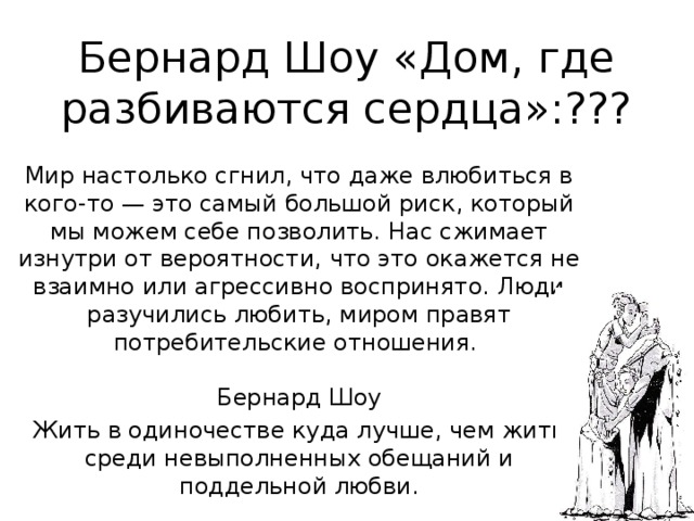 Бернард Шоу «Дом, где разбиваются сердца»:??? Мир настолько сгнил, что даже влюбиться в кого-то — это самый большой риск, который мы можем себе позволить. Нас сжимает изнутри от вероятности, что это окажется не взаимно или агрессивно воспринято. Люди разучились любить, миром правят потребительские отношения.    Бернард Шоу Жить в одиночестве куда лучше, чем жить среди невыполненных обещаний и поддельной любви.   Бернард Шоу 