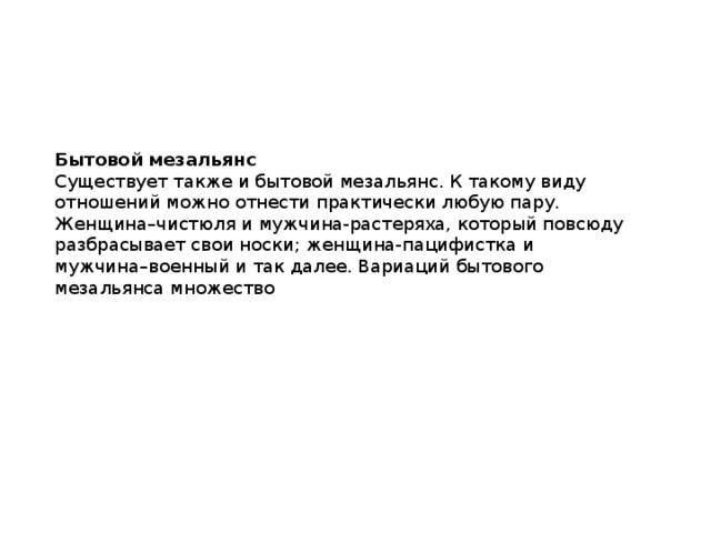 Бытовой мезальянс Существует также и бытовой мезальянс. К такому виду отношений можно отнести практически любую пару. Женщина–чистюля и мужчина-растеряха, который повсюду разбрасывает свои носки; женщина-пацифистка и мужчина–военный и так далее. Вариаций бытового мезальянса множество 