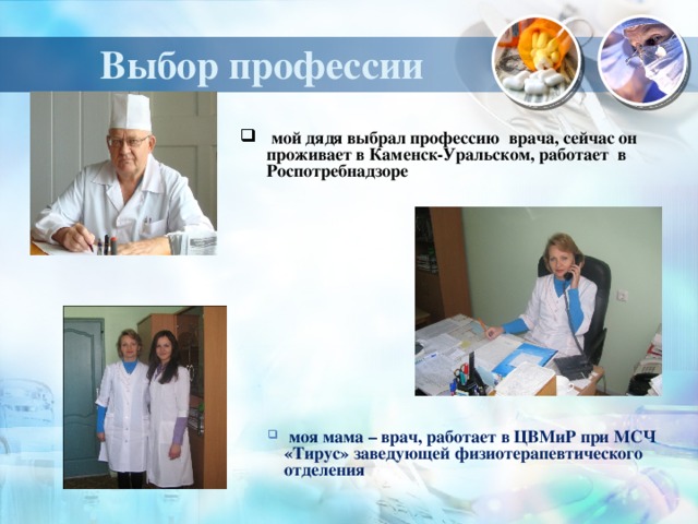 Выбор профессии  мой дядя выбрал профессию врача, сейчас он проживает в Каменск-Уральском, работает в Роспотребнадзоре  моя мама – врач, работает в ЦВМиР при МСЧ «Тирус» заведующей физиотерапевтического отделения  