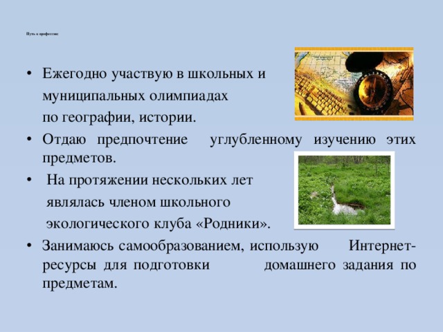   Путь к профессии:    Ежегодно участвую в школьных и  муниципальных олимпиадах  по географии, истории. Отдаю предпочтение углубленному изучению этих предметов.  На протяжении нескольких лет  являлась членом школьного  экологического клуба «Родники». Занимаюсь самообразованием, использую Интернет-ресурсы для подготовки домашнего задания по предметам. 