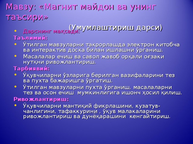 Мавзу: «Магнит майдон ва унинг таъсири»    (Умумлаштириш дарси) Дарснинг ма қсади: Таълимий:  Ўтилган мавзуларни такрорлашда электрон китобча ва интерактив доска билан ишлашни ўрганиш. Масалалар ечиш ва савол жавоб орқали оғзаки нутқни ривожлантириш. Тарбиявий: Ўқувчиларни ўзларига берилган вазифаларини тез ва пухта бажаришга ўргатиш. Ўтилган мавзуларни пухта ўрганиш, масалаларни тез ва осон ечиш мумкинлигига ишонч ҳосил қилиш. Ривожлантириш : Ўқувчиларни мантиқий  фикрлашини,  кузатув - чанлигини, тафаккурини , ўқув малакаларини ривожлантириш ва дунёқарашини кенгайтириш. 