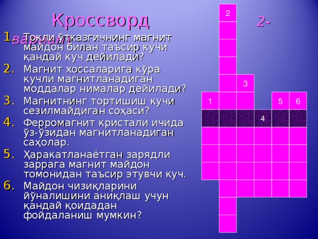 2  Кроссворд 2-вариант Токли ўтказгичнинг магнит майдон билан таъсир кучи қандай куч дейилади? Магнит хоссаларига кўра кучли магнитланадиган моддалар нималар дейилади? Магнитнинг тортишиш кучи сезилмайдиган соҳаси? Ферромагнит кристали ичида ўз-ўзидан магнитланадиган саҳолар. Ҳаракатланаётган зарядли заррага магнит майдон томонидан таъсир этувчи куч. Майдон чизиқларини йўналишини аниқлаш учун қандай қоидадан фойдаланиш мумкин?   3 1 5 6 4 