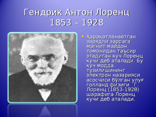 Гендрик Антон Лоренц  1853 – 1928 Ҳаракатланаётган зарядли заррага магнит майдон томонидан таъсир этадиган куч Лоренц кучи деб аталади. Бу куч модда тузилишининг электрон назарияси асосчиси бўлган улуғ голланд физиги Г . Лоренц (1853-1928) шарафига Лоренц кучи деб атал ади .                                         Гендрик Антон Лоренц  1853 – 1928  