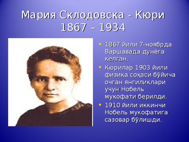 Мария Склодовска - Кюри  1867 – 1934 1867 йили 7-ноябрда Варшавада дунёга келган. Кюрилар 1903 йили физика со ҳ аси б ў йича очган янгиликлари учун Нобель мукофати берилди. 1910 йили иккинчи Нобель мукофатига сазовар б ў л ишди . 