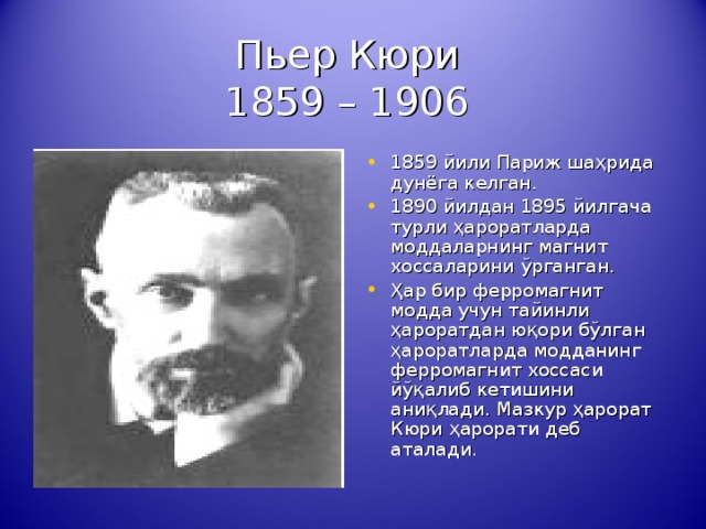 Пьер Кюри  1859 – 1906 1859 йили Париж ша ҳ рида дунёга келган. 1890 йилдан 1895 йилгача турли ҳ ароратларда моддаларнинг магнит хоссаларини ў рганган. Ҳ ар бир ферромагнит модда учун тайинли ҳ ароратдан ю қ ори б ў лган ҳ ароратларда модданинг ферромагнит хоссаси й ўқ алиб кетишини ани қ лади. Мазкур ҳ арорат Кюри ҳ арорати деб аталади. 