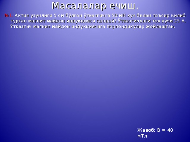 Масалалар ечиш. № 1. Актив узунлиги 5 см б ў лган ў тказгичга 50 мН куч билан таъсир қ илиб турган магнит майдон индукцияси қ андай? Ў тказгичдаги ток кучи 25 А. Ў тказгич магнит майдон индукциясига перпендикуляр ж о йлашган. Жавоб: В = 40 мТл 