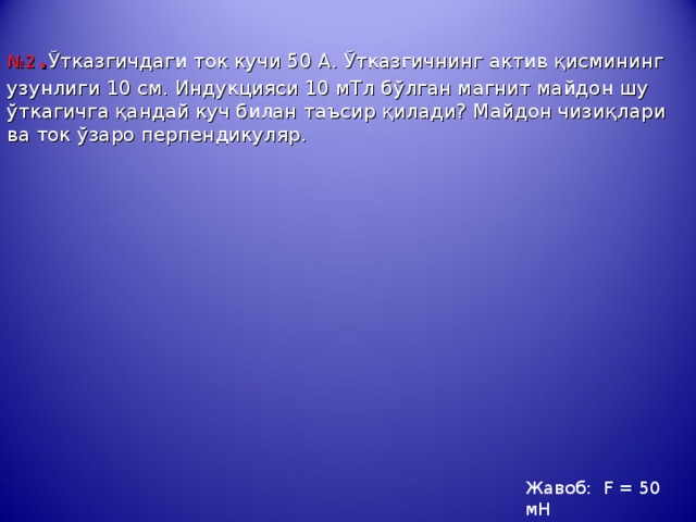 № 2 . Ў тказгичдаги ток кучи 50 А. Ў тказгичнинг актив қ исмининг узунлиги 10 см. Индукцияси 10 мТл б ў лган магнит майдон шу ў ткагичга қ андай куч билан таъсир қ илади? Майдон чи з и қ лари ва ток ў заро перпендикуляр.     Жавоб: F = 50  мН 