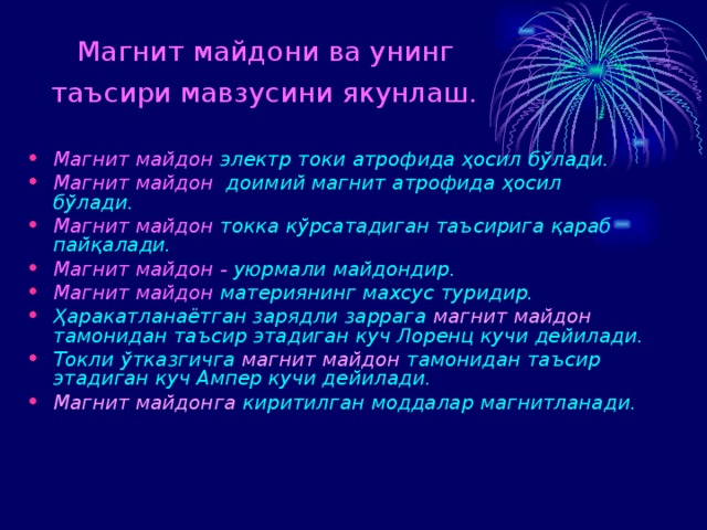 Магнит майдони ва унинг  таъсири мавзусини якунлаш.  Магнит майдон  электр токи атрофида ҳосил б ўлади.  Магнит майдон   доимий магнит атрофида ҳосил б ўлади . Магнит майдон  токка кўрсатадиган таъсирига қараб пайқалади. Магнит майдон -  уюрма ли майдон дир . Магнит майдон  материянинг махсус туридир.  Ҳаракатланаётган зарядли заррага магнит майдон тамонидан таъсир этадиган куч Лоренц кучи дейилади. Токли ўтказгичга магнит майдон тамонидан таъсир этадиган куч Ампер кучи дейилади. Магнит майдонга киритилган моддалар магнитланади.  