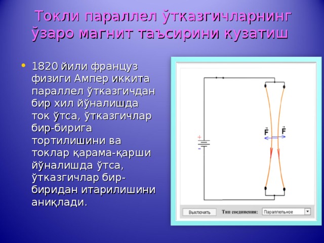  Токли параллел ў тказгичларнинг ў заро магнит таъсирини кузатиш 1820 йили француз физиги Ампер иккита параллел ў тказгичдан бир хил й ў налишда ток ў тса, ў тказгичлар бир-бирига тортилишини ва токлар қ арама- қ арши й ў налишда ў тса, ў тказгичлар бир-биридан итарилишини ани қ лади. 