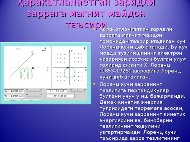 Ҳаракатланаётган зарядли заррага магнит майдон таъсири Ҳаракатланаётган зарядли заррага магнит майдон томонидан таъсир этадиган куч Лоренц кучи деб аталади. Бу куч модда тузилишининг электрон назарияси асосчиси бўлган улуғ голланд физиги Х. Лоренц (1853-1928) шарафига Лоренц кучи деб аталаган. Лоренц кучи зарранинг тезлигига перпендикуляр бўлгани учун у иш бажармайди. Демак кинетик энергия тўғрисидаги теоремага асосан, Лоренц кучи зарранинг кинетик энергиясини ва, бинобарин, тезлигининг модулини ўзгартирмайди. Лоренц кучи таъсирида зарра тезлигининг фақат йўналиши ўзгаради. 