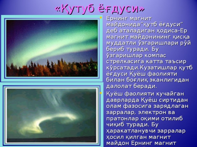    « Қутуб ёғдуси » Ернинг магнит майдонида”қутб ёғдуси” деб аталадиган ҳодиса-Ер магнит майдонининг қисқа муддатли ўзгаришлари рўй бериб туради. Бу ўзгаришлар компас стрелкасига катта таъсир кўрсатади.Кузатишлар қутб ёғдуси Қуёш фаолияти билан боғлиқ эканлигидан далолат беради. Қуёш фаолияти кучайган даврларда Қуёш сиртидан олам фазосига зарядлаган зарралар, электрон ва пратонлар оқими отилиб чиқиб туради. Бу ҳаракатланувчи зарралар ҳосил қилган магнит майдон Ернинг магнит майдонини ўзгартиради ва қутб ёғдусини юзага келтиради. 